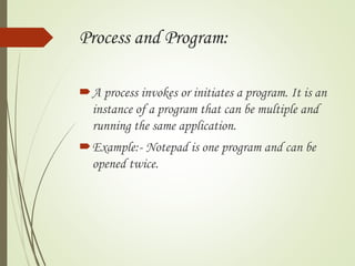 Process and Program:
A process invokes or initiates a program. It is an
instance of a program that can be multiple and
running the same application.
Example:- Notepad is one program and can be
opened twice.
 
