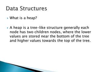  What is a heap?
 A heap is a tree-like structure generally each
node has two children nodes, where the lower
values are stored near the bottom of the tree
and higher values towards the top of the tree.
 