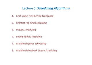 Lecture 5: Scheduling Algorithms
1. First-Come, First-Served Scheduling
2. Shortest-Job-First Scheduling
3. Priority Scheduling
4. Round-Robin Scheduling
5. Multilevel Queue Scheduling
6. Multilevel Feedback Queue Scheduling
 