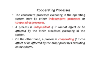 Cooperating Processes
• The concurrent processes executing in the operating
system may be either independent processes or
cooperating processes.
• A process is independent if it cannot affect or be
affected by the other processes executing in the
system.
• On the other hand, a process is cooperating if it can
affect or be affected by the other processes executing
in the system.
 