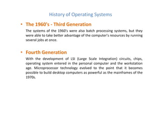 • The 1960's - Third Generation
The systems of the 1960's were also batch processing systems, but they
were able to take better advantage of the computer's resources by running
several jobs at once.
• Fourth Generation
With the development of LSI (Large Scale Integration) circuits, chips,
operating system entered in the personal computer and the workstation
age. Microprocessor technology evolved to the point that it becomes
possible to build desktop computers as powerful as the mainframes of the
1970s.
History of Operating Systems
 