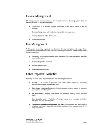 TUTORIALS POINT
Simply Easy Learning Page 3
Device Management
OS manages device communication via their respective drivers. Operating System does the
following activities for device management.
 Keeps tracks of all devices. Program responsible for this task is known as the I/O
controller.
 Decides which process gets the device when and for how much time.
 Allocates the device in the efficient way.
 De-allocates devices.
File Management
A file system is normally organized into directories for easy navigation and usage. These
directories may contain files and other directions. Operating System does the following activities
for file management.
 Keeps track of information, location, uses, status etc. The collective facilities are often
known as file system.
 Decides who gets the resources.
 Allocates the resources.
 De-allocates the resources.
Other ImportantActivities
Following are some of the important activities that Operating System does.
 Security -- By means of password and similar other techniques, preventing
unauthorized access to programs and data.
 Control over system performance -- Recording delays between request for a service
and response from the system.
 Job accounting -- Keeping track of time and resources used by various jobs and
users.
 Error detecting aids -- Production of dumps, traces, error messages and other
debugging and error detecting aids.
 Coordination between other software and users -- Coordination and assignment of
compilers, interpreters, assemblers and other software to the various users of the
computer systems.
 