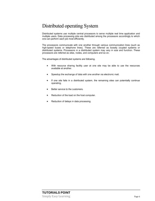 TUTORIALS POINT
Simply Easy Learning Page 6
Distributed operating System
Distributed systems use multiple central processors to serve multiple real time application and
multiple users. Data processing jobs are distributed among the processors accordingly to which
one can perform each job most efficiently.
The processors communicate with one another through various communication lines (such as
high-speed buses or telephone lines). These are referred as loosely coupled systems or
distributed systems. Processors in a distributed system may vary in size and function. These
processors are referred as sites, nodes, and computers and so on.
The advantages of distributed systems are following.
 With resource sharing facility user at one site may be able to use the resources
available at another.
 Speedup the exchange of data with one another via electronic mail.
 If one site fails in a distributed system, the remaining sites can potentially continue
operating.
 Better service to the customers.
 Reduction of the load on the host computer.
 Reduction of delays in data processing.
 