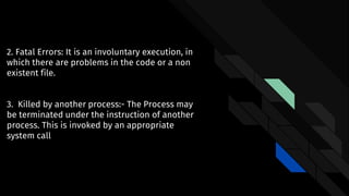 2. Fatal Errors: It is an involuntary execution, in
which there are problems in the code or a non
existent file.
3. Killed by another process:- The Process may
be terminated under the instruction of another
process. This is invoked by an appropriate
system call
 