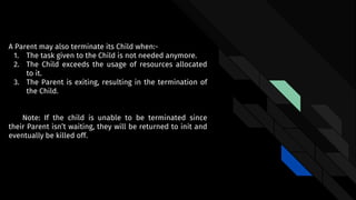A Parent may also terminate its Child when:-
1. The task given to the Child is not needed anymore.
2. The Child exceeds the usage of resources allocated
to it.
3. The Parent is exiting, resulting in the termination of
the Child.
Note: If the child is unable to be terminated since
their Parent isn’t waiting, they will be returned to init and
eventually be killed off.
 