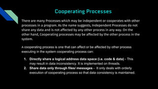 Cooperating Processes
There are many Processes which may be independent or cooperates with other
processes in a program. As the name suggests, Independent Processes do not
share any data and is not affected by any other process in any way. On the
other hand, Cooperating processes may be affected by the other process in the
system.
A cooperating process is one that can affect or be affected by other process
executing in the system cooperating process can:
1. Directly share a logical address data space (i.e. code & data) - This
may result in data inconsistency. It is implemented on threads.
2. Share data only through files/ messages - It only deals with orderly
execution of cooperating process so that data consistency is maintained.
 