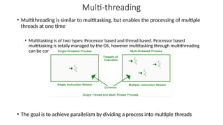 Multi-threading
• Multithreading is similar to multitasking, but enables the processing of multiple
threads at one time
• Multitasking is of two types: Processor based and thread based. Processor based
multitasking is totally managed by the OS, however multitasking through multithreading
can be controlled by the programmer to some extent.
• The goal is to achieve parallelism by dividing a process into multiple threads
 