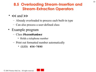 8.5  Overloading Stream-Insertion and Stream-Extraction Operators <<  and  >> Already overloaded to process each built-in type Can also process a user-defined class Example program Class  PhoneNumber Holds a telephone number Print out formatted number automatically (123) 456-7890 