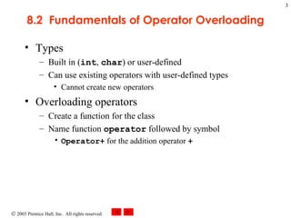 8.2  Fundamentals of Operator Overloading Types Built in ( int ,  char ) or user-defined Can use existing operators with user-defined types Cannot create new operators Overloading operators Create a function for the class Name function  operator  followed by symbol Operator+  for the addition operator  + 