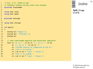 fig08_13.cpp (1 of 4) 1  // Fig. 8.13: fig08_13.cpp 2  // Standard library string class test program. 3  #include  <iostream> 4  5  using  std::cout; 6  using  std::endl; 7  8  #include  <string> 9  10  using  std::string; 11  12  int  main() 13  { 14  string s1(  &quot;happy&quot;  );  15  string s2(  &quot; birthday&quot;  ); 16  string s3;  17  18  // test overloaded equality and relational operators 19  cout <<  &quot;s1 is \&quot;&quot;  << s1 <<  &quot;\&quot;; s2 is \&quot;&quot;  << s2 20  <<  &quot;\&quot;; s3 is \&quot;&quot;  << s3 <<  '\&quot;'  21  <<  &quot;\n\nThe results of comparing s2 and s1:&quot; 22  <<  &quot;\ns2 == s1 yields &quot;  23  << ( s2 == s1 ?  &quot;true&quot;  :  &quot;false&quot;  ) 24  <<  &quot;\ns2 != s1 yields &quot;  25  << ( s2 != s1 ?  &quot;true&quot;  :  &quot;false&quot;  ) 