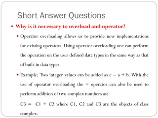 Short Answer Questions
 Why is it necessary to overload and operator?
 Operator overloading allows us to provide new implementations
for existing operators. Using operator overloading one can perform
the operation on the user defined data types in the same way as that
of built-in data types.
 Example: Two integer values can be added as c = a + b. With the
use of operator overloading the + operator can also be used to
perform addition of two complex numbers as:
C3 = C1 + C2 where C1, C2 and C3 are the objects of class
complex.
 