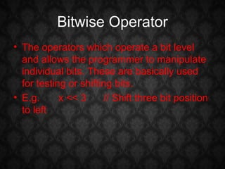 Bitwise Operator
• The operators which operate a bit level
  and allows the programmer to manipulate
  individual bits. These are basically used
  for testing or shifting bits.
• E.g.      x << 3     // Shift three bit position
  to left
 