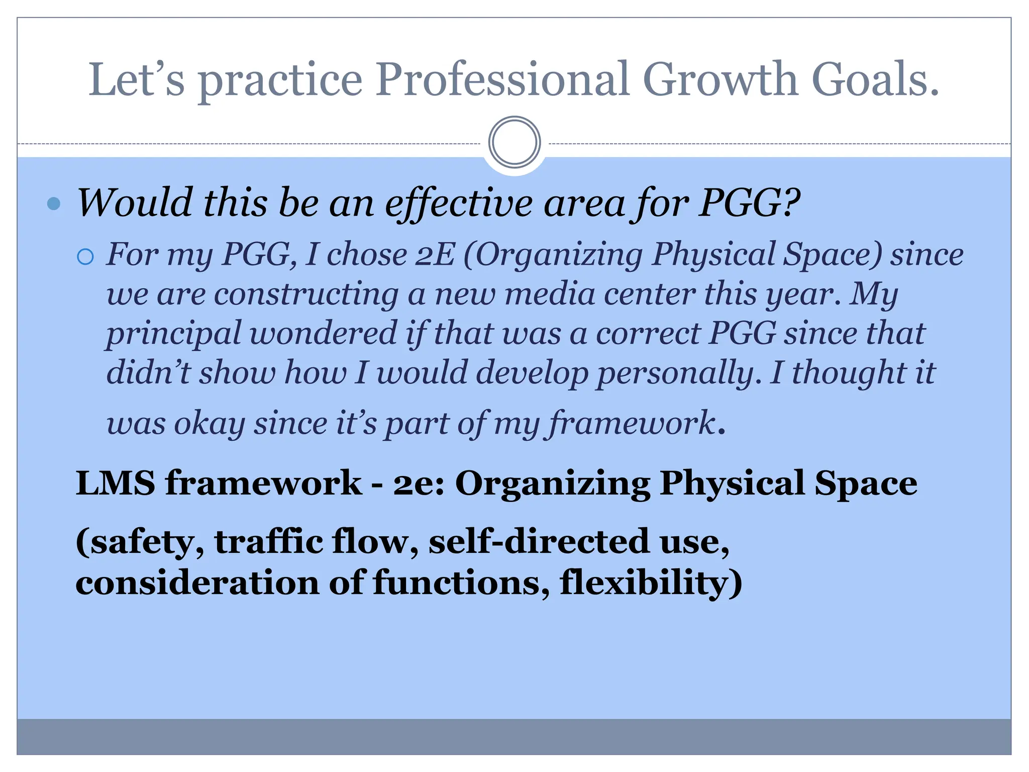 Let’s practice Professional Growth Goals.
 Would this be an effective area for PGG?
 For my PGG, I chose 2E (Organizing Physical Space) since
we are constructing a new media center this year. My
principal wondered if that was a correct PGG since that
didn’t show how I would develop personally. I thought it
was okay since it’s part of my framework.
LMS framework - 2e: Organizing Physical Space
(safety, traffic flow, self-directed use,
consideration of functions, flexibility)
 