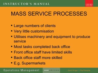 MASS SERVICE PROCESSES

 Large numbers of clients
 Very little customisation
 Utilises machinery and equipment to produce
  service
 Most tasks completed back office
 Front office staff have limited skills
 Back office staff more skilled
 E.g. Supermarkets
 