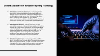  Optical data communication: Optical computing has the
potential to revolutionize data communication due to its
ability to process information at the speed of light. Optical
computing technology can be used to develop high-speed
optical communication systems for data centers,
telecommunications, and internet infrastructure, which could
significantly increase data transfer rates and reduce latency.
 Optical neural networks: Optical computing has the
potential to accelerate artificial intelligence (AI) and machine
learning (ML) applications through the use of optical neural
networks. Optical neural networks can leverage the parallel
processing capabilities of light to perform tasks such as
image recognition, speech recognition, and pattern
recognition faster and with higher energy efficiency
compared to traditional electronic neural networks.
 Optical encryption: Optical computing can be used for
secure communication through optical encryption techniques.
Optical encryption methods use light to encode information,
making it more secure against eavesdropping and hacking
compared to traditional electronic encryption methods.
Current Application of Optical Computing Technology
 
