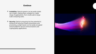  Scalability: Optical systems can be easily scaled
up or down, making them suitable for a wide
range of applications, from small-scale to large-
scale computing tasks.
 Security: Optical computing has the potential to
enhance the security of data transmission and
processing, as light waves can be easily encrypted
and encoded for secure communications and
cryptography applications.
Continue
 