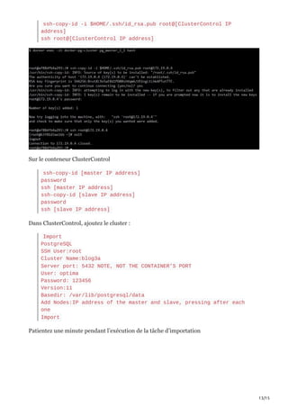 13/15
ssh-copy-id -i $HOME/.ssh/id_rsa.pub root@[ClusterControl IP
address]
ssh root@[ClusterControl IP address]
Sur le conteneur ClusterControl
ssh-copy-id [master IP address]
password
ssh [master IP address]
ssh-copy-id [slave IP address]
password
ssh [slave IP address]
Dans ClusterControl, ajoutez le cluster :
Import
PostgreSQL
SSH User:root
Cluster Name:blog3a
Server port: 5432 NOTE, NOT THE CONTAINER’S PORT
User: optima
Password: 123456
Version:11
Basedir: /var/lib/postgresql/data
Add Nodes:IP address of the master and slave, pressing after each
one
Import
Patientez une minute pendant l’exécution de la tâche d’importation
 