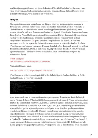 3/9
modifications apportées aux versions de PostgreSQL. À l’aide du Dockerfile, vous créez
votre propre image, tout comme celles que vous pouvez extraire du hub Docker. Et en
utilisant cette image, vous exécutez un conteneur.
Images
Alors, construisons une image basée sur l’image postgres que nous avons regardée la
dernière fois. Créez un fichier texte appelé Dockerfile. Par défaut, Docker recherche le
Dockerfile dans le répertoire de travail actuel (appelé contexte de génération). Vous
pouvez, bien sûr, exécuter des commandes Docker à partir d’une invite de commandes ou
d’une fenêtre PowerShell, pas seulement le programme Docker Terminal. Et vous pouvez
stocker vos Dockerfiles dans n’importe quel répertoire qui vous convient, utilisez
simplement l’indicateur -f pour spécifier l’emplacement du fichier. Je vais être
paresseux et créer un répertoire de test directement dans le répertoire Docker Toolbox.
N’oubliez pas que lorsque vous vous déplacez dans la fenêtre Terminal, vous devez utiliser
des commandes Linux. Donc, ls au lieu de dir, et pwd au lieu de echo %cd%. Vous avez
également accès à l’éditeur vi si vous le souhaitez. Mon Dockerfile se compose de
seulement 2 lignes:
FROM postgres
ENV POSTGRES_PASSWORD=mysecretpassword
Pour créer l’image, tapez
docker build -t craig/postgres:version1 .
N’oubliez pas le point complet (point) à la fin. Cela indique à Docker d’utiliser le fichier
Dockerfile dans le répertoire courant.
Vous pouvez voir que la construction est un processus en deux étapes. Tout d’abord, il
trouve l’image de base. S’il est déjà téléchargé, comme ici, il passe à l’étape suivante, sinon
il le tire du Docker Hub pour vous. Ensuite, il ajoute la ligne de commande suivante, dans
ce cas en définissant la variable POSTGRES_PASSWORD. Cela implique un conteneur
intermédiaire, qui est automatiquement retiré pour vous. Une fois que la génération a
réussi et que l’image reçoit un ID d’image, vous obtenez un avertissement de sécurité.
Important si vous envisagez de le faire pour un système réel, mais pour l’instant, vous
pouvez l’ignorer en toute sécurité. Si je construis la version2 de mon image sans changer
le Dockerfile, Docker est assez intelligent pour savoir que rien n’a besoin d’être changé. Il
créera une nouvelle image, appelée craig/postgres:version2, mais l’ID de l’image sera le
même que pour craig/postgres:version1. Vous pouvez voir la possibilité de créer plusieurs
 