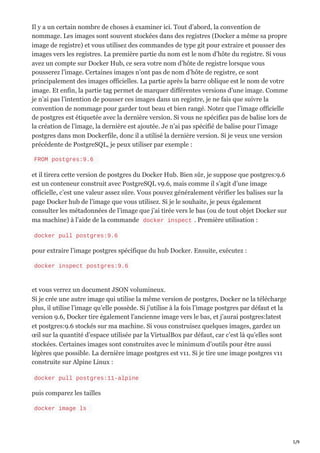 5/9
Il y a un certain nombre de choses à examiner ici. Tout d’abord, la convention de
nommage. Les images sont souvent stockées dans des registres (Docker a même sa propre
image de registre) et vous utilisez des commandes de type git pour extraire et pousser des
images vers les registres. La première partie du nom est le nom d’hôte du registre. Si vous
avez un compte sur Docker Hub, ce sera votre nom d’hôte de registre lorsque vous
pousserez l’image. Certaines images n’ont pas de nom d’hôte de registre, ce sont
principalement des images officielles. La partie après la barre oblique est le nom de votre
image. Et enfin, la partie tag permet de marquer différentes versions d’une image. Comme
je n’ai pas l’intention de pousser ces images dans un registre, je ne fais que suivre la
convention de nommage pour garder tout beau et bien rangé. Notez que l’image officielle
de postgres est étiquetée avec la dernière version. Si vous ne spécifiez pas de balise lors de
la création de l’image, la dernière est ajoutée. Je n’ai pas spécifié de balise pour l’image
postgres dans mon Dockerfile, donc il a utilisé la dernière version. Si je veux une version
précédente de PostgreSQL, je peux utiliser par exemple :
FROM postgres:9.6
et il tirera cette version de postgres du Docker Hub. Bien sûr, je suppose que postgres:9.6
est un conteneur construit avec PostgreSQL v9.6, mais comme il s’agit d’une image
officielle, c’est une valeur assez sûre. Vous pouvez généralement vérifier les balises sur la
page Docker hub de l’image que vous utilisez. Si je le souhaite, je peux également
consulter les métadonnées de l’image que j’ai tirée vers le bas (ou de tout objet Docker sur
ma machine) à l’aide de la commande docker inspect . Première utilisation :
docker pull postgres:9.6
pour extraire l’image postgres spécifique du hub Docker. Ensuite, exécutez :
docker inspect postgres:9.6
et vous verrez un document JSON volumineux.
Si je crée une autre image qui utilise la même version de postgres, Docker ne la télécharge
plus, il utilise l’image qu’elle possède. Si j’utilise à la fois l’image postgres par défaut et la
version 9.6, Docker tire également l’ancienne image vers le bas, et j’aurai postgres:latest
et postgres:9.6 stockés sur ma machine. Si vous construisez quelques images, gardez un
œil sur la quantité d’espace utilisée par la VirtualBox par défaut, car c’est là qu’elles sont
stockées. Certaines images sont construites avec le minimum d’outils pour être aussi
légères que possible. La dernière image postgres est v11. Si je tire une image postgres v11
construite sur Alpine Linux :
docker pull postgres:11-alpine
puis comparez les tailles
docker image ls
 