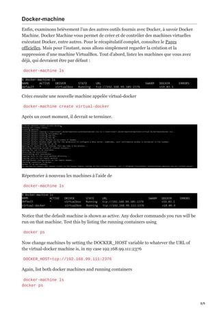 8/9
Docker-machine
Enfin, examinons brièvement l’un des autres outils fournis avec Docker, à savoir Docker
Machine. Docker Machine vous permet de créer et de contrôler des machines virtuelles
exécutant Docker, entre autres. Pour le récapitulatif complet, consultez le Pages
officielles. Mais pour l’instant, nous allons simplement regarder la création et la
suppression d’une machine VirtualBox. Tout d’abord, listez les machines que vous avez
déjà, qui devraient être par défaut :
docker-machine ls
Créez ensuite une nouvelle machine appelée virtual-docker
docker-machine create virtual-docker
Après un court moment, il devrait se terminer.
Répertorier à nouveau les machines à l’aide de
docker-machine ls
Notice that the default machine is shown as active. Any docker commands you run will be
run on that machine. Test this by listing the running containers using
docker ps
Now change machines by setting the DOCKER_HOST variable to whatever the URL of
the virtual-docker machine is, in my case 192.168.99.111:2376
DOCKER_HOST=tcp://192.168.99.111:2376
Again, list both docker machines and running containers
docker-machine ls
docker ps
 