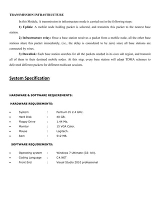 TRANSMISSION INFRASTRUCTURE
In this Module, A transmission in infrastructure mode is carried out in the following steps:
1) Uplink: A mobile node holding packet is selected, and transmits this packet to the nearest base
station.
2) Infrastructure relay: Once a base station receives a packet from a mobile node, all the other base
stations share this packet immediately, (i.e., the delay is considered to be zero) since all base stations are
connected by wires.
3) Downlink: Each base station searches for all the packets needed in its own sub region, and transmit
all of them to their destined mobile nodes. At this step, every base station will adopt TDMA schemes to
delivered different packets for different multicast sessions.
System Specification
HARDWARE & SOFTWARE REQUIREMENTS:
HARDWARE REQUIREMENTS:
System : Pentium IV 2.4 GHz.
Hard Disk : 40 GB.
Floppy Drive : 1.44 Mb.
Monitor : 15 VGA Color.
Mouse : Logitech.
Ram : 512 MB.
SOFTWARE REQUIREMENTS:
Operating system : Windows 7 Ultimate (32- bit).
Coding Language : C#.NET
Front End : Visual Studio 2010 professional
 