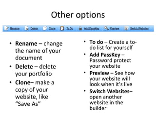 Other options Rename  – change the name of your document Delete  – delete your portfolio Clone – make a copy of your website, like  “Save As” To do  – Create a to-do list for yourself Add PassKey  – Password protect your website Preview  – See how your website will look when it’s live Switch Websites – open another website in the builder 