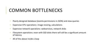 COMMON BOTTLENECKS
• Poorly designed database (Joomla permissions in JSON) and slow queries
• Expensive CPU operations: image resizing, calculations
• Expensive network operations: webservices, network disks
• Filesystem operations: even with SSD disks there will still be a significant amount
of latency
• All of the above inside a loop
 