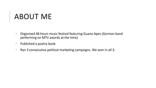 ABOUT ME
• Organized 48 hours music festival featuring Guano Apes (German band
performing on MTV awards at the time)
• Published a poetry book
• Ran 3 consecutive political marketing campaigns. We won in all 3.
 