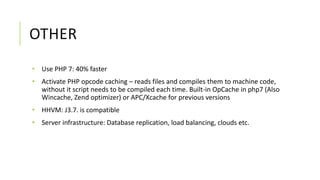 OTHER
• Use PHP 7: 40% faster
• Activate PHP opcode caching – reads files and compiles them to machine code,
without it script needs to be compiled each time. Built-in OpCache in php7 (Also
Wincache, Zend optimizer) or APC/Xcache for previous versions
• HHVM: J3.7. is compatible
• Server infrastructure: Database replication, load balancing, clouds etc.
 