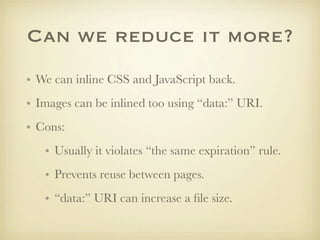 Can we reduce it more?
• We can inline CSS and JavaScript back.
• Images can be inlined too using “data:” URI.
• Cons:
   • Usually it violates “the same expiration” rule.
   • Prevents reuse between pages.
   • “data:” URI can increase a ﬁle size.
 