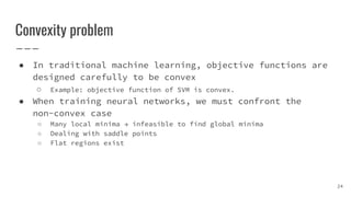 Convexity problem
● In traditional machine learning, objective functions are
designed carefully to be convex
○ Example: objective function of SVM is convex.
● When training neural networks, we must confront the
non-convex case
○ Many local minima → infeasible to find global minima
○ Dealing with saddle points
○ Flat regions exist
24
 