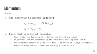 Momentum
● Add momentum to params updater:
vt
= αvt-1
- η∇J(θt-1
)
θt
= θt-1
+ vt
● Essential meaning of Momentum:
○ Accelerate the learning rate during the training process
○ In physic: add the momentum to the ball that rolling down the hill
○ The momentum parameter α is less than 1 as there is always resistance
force to slow the ball down and usually picked as 0.9
32
 