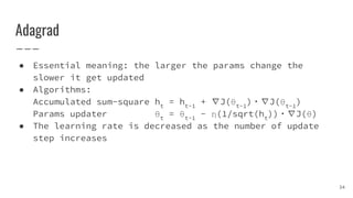 Adagrad
● Essential meaning: the larger the params change the
slower it get updated
● Algorithms:
Accumulated sum-square ht
= ht-1
+ ∇J(θt-1
)・∇J(θt-1
)
Params updater θt
= θt-1
- η(1/sqrt(ht
))・∇J(θ)
● The learning rate is decreased as the number of update
step increases
34
 