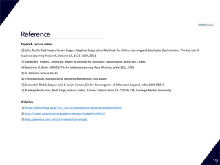 Reference
19
Papers & Lecture notes
[1] John Duchi, Elad Hazan, Yoram Singer, Adaptive Subgradient Methods for Online Learning and Stochastic Optimization, The Journal of
Machine Learning Research, Volume 12, 2121-2159, 2011
[3] Diederik P. Kingma, Jimmy Ba, Adam: A method for stochastic optimization, arXiv:1412.6980
[4] Matthew D. Zeiler, ADADELTA: An Adaptive Learning Rate Method, arXiv:1212.5701
[5] G. Hinton’s lecture 6a, 6c
[6] Timothy Dozat, Incorporating Nesterov Momentum into Adam
[7] Sashank J. Reddi, Satyen Kale & Sanjiv Kumar, On the Convergence of Adam and Beyond, arXiv:1904.09237
[7] Pradeep Ravikumar, Aarti Singh, lecture notes : Convex Optimization 10-725/36-725, Carnegie Mellon University
Websites
[1] https://tensorflow.blog/2017/03/22/momentum-nesterov-momentum/#3
[2] http://ruder.io/optimizing-gradient-descent/index.html#fn19
[3] http://www.cs.cmu.edu/~pradeepr/convexopt/
 