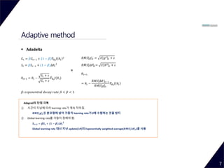 Adaptive method
7
 Adadelta
𝐺𝑡 = 𝛽𝐺𝑡−1 + (1 − 𝛽)𝛻𝜃 𝑡
𝐽 𝜃𝑡
2
𝑆𝑡 = 𝛽𝑆𝑡−1 + (1 − 𝛽)∆𝜃𝑡
2
𝜃𝑡+1 = 𝜃𝑡 −
𝑆𝑡 + 𝜀
𝐺𝑡 + 𝜀
𝛻𝜃 𝑡
𝐽 𝜃𝑡
𝛽: 𝑒𝑥𝑝𝑜𝑛𝑒𝑛𝑡𝑖𝑎𝑙 𝑑𝑒𝑐𝑎𝑦 𝑟𝑎𝑡𝑒, 0 < 𝛽 < 1
Adagrad의 단점 극복
① 시간이 지남에 따라 learning rate가 계속 작아짐.
𝑹𝑴𝑺[𝒈] 𝒕를 분모항에 넣어 가중치 learning rate가 0에 수렴하는 것을 방지
② Global learning rate를 사람이 정해야 함.
𝑺 𝒕+𝟏 = 𝜷𝑺 𝒕 + (𝟏 − 𝜷)∆𝜽 𝒕
𝟐
Global learning rate 대신 지난 update(∆𝜽)의 Exponentially weighted average(𝑹𝑴𝑺[∆𝜽] 𝒕)를 사용
𝑅𝑀𝑆[𝑔] 𝑡 = 𝐸[𝑔2] 𝑡 + 𝜀
𝑅𝑀𝑆[∆𝜃] 𝑡= 𝐸[𝜃2] 𝑡 + 𝜀
𝜃𝑡+1
= 𝜃𝑡 −
𝑅𝑀𝑆[∆𝜃] 𝑡−1
𝑅𝑀𝑆[𝑔] 𝑡
𝛻𝜃 𝑡
𝐽 𝜃𝑡
=
 
