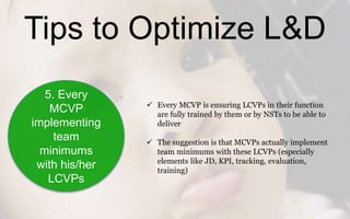 Tips to Optimize L&D
5. Every
MCVP
implementing
team
minimums
with his/her
LCVPs
 Every MCVP is ensuring LCVPs in their function
are fully trained by them or by NSTs to be able to
deliver
 The suggestion is that MCVPs actually implement
team minimums with these LCVPs (especially
elements like JD, KPI, tracking, evaluation,
training)
 