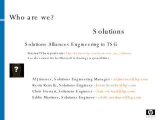 Who are we? Solutions Al Jimenez, Solutions Engineering Manager -  [email_address] Kevin Kenefic, Solutions Engineer -  [email_address] Chris Stewart, Solutions Engineer -  [email_address] Eddie Martinez, Solutions Engineer -  [email_address]   Solutions Alliances Engineering in TSG Internal Sharepoint site:  http://na.know.hp.com/teams/ess_ms_solutions See the contact list for Microsoft technology responsibilities.  