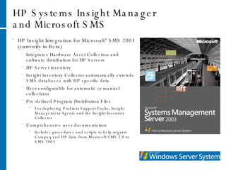 HP Systems Insight Manager and Microsoft SMS HP Insight Integration for Microsoft ®  SMS 2003 (currently in Beta) Integrates Hardware Asset Collection and software distribution for HP Servers HP Server inventory Insight Inventory Collector automatically extends SMS databases with HP specific data User configurable for automatic or manual collections Pre-defined Program Distribution Files For deploying ProLiant Support Packs, Insight Management Agents and the Insight Inventory Collector Comprehensive user documentation Includes procedures and scripts to help migrate Compaq and HP data from Microsoft SMS 2.0 to SMS 2003 