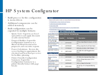 HP System Configurator Build process for the configuration is menu driven Additional components can be added iteratively Built configuration can be exported to multiple formats: Quote Tool:  Export to an Excel spreadsheet and apply discounts or add external items Proposal Builder: Export the Configuration Summary to a Microsoft Word document for proposals and executive reports Power Calculators:  Review the server loading to approximate the electrical and heat load per server for facilities planning Printer Friendly Configuration Summary: Export the Configuration Summary to a printer friendly format with page breaks 