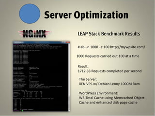 Server Optimization
       LEAP Stack Benchmark Results

       # ab –n 1000 –c 100 http://mywpsite.com/

       1000 Requests carried out 100 at a time

       Result:
       1712.33 Requests completed per second

        The Server:
        XEN VPS w/ Debian Lenny 1000M Ram

        WordPress Environment:
        W3-Total Cache using Memcached Object
        Cache and enhanced disk page cache
 