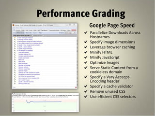 Performance Grading
           Google Page Speed
           Parallelize Downloads Across
           Hostnames
           Specify image dimensions
           Leverage browser caching
           Minify HTML
           Minify JavaScript
           Optimize Images
           Serve Static Content from a
           cookieless domain
           Specify a Vary Accecpt-
           Encoding header
           Specify a cache validator
           Remove unused CSS
           Use efficient CSS selectors
 