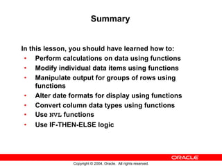 Summary


In this lesson, you should have learned how to:
 • Perform calculations on data using functions
 • Modify individual data items using functions
 • Manipulate output for groups of rows using
     functions
 • Alter date formats for display using functions
 • Convert column data types using functions
 • Use NVL functions
•   Use IF-THEN-ELSE logic




               Copyright © 2004, Oracle. All rights reserved.
 