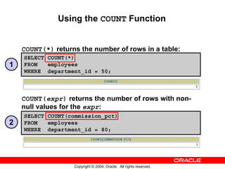 Using the COUNT Function


    COUNT(*) returns the number of rows in a table:
    SELECT COUNT(*)
1   FROM   employees
    WHERE department_id = 50;



    COUNT(expr) returns the number of rows with non-
    null values for the expr:
    SELECT COUNT(commission_pct)
2   FROM   employees
    WHERE department_id = 80;




                   Copyright © 2004, Oracle. All rights reserved.
 