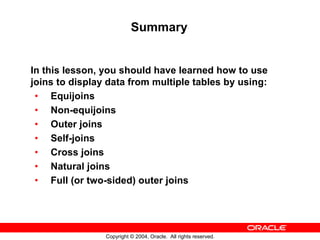 Summary


In this lesson, you should have learned how to use
joins to display data from multiple tables by using:
 • Equijoins
 • Non-equijoins
 • Outer joins
 • Self-joins
 • Cross joins
 • Natural joins
 • Full (or two-sided) outer joins




                Copyright © 2004, Oracle. All rights reserved.
 