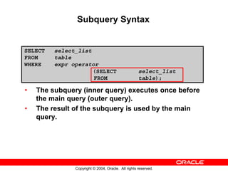 Subquery Syntax


SELECT   select_list
FROM     table
WHERE    expr operator
                     (SELECT                        select_list
                     FROM                           table);

•   The subquery (inner query) executes once before
    the main query (outer query).
•   The result of the subquery is used by the main
    query.




               Copyright © 2004, Oracle. All rights reserved.
 