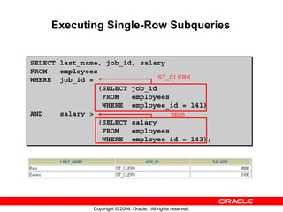 Executing Single-Row Subqueries


SELECT last_name, job_id, salary
FROM   employees
WHERE job_id =                 ST_CLERK
                (SELECT job_id
                 FROM   employees
                 WHERE employee_id = 141)
AND    salary >                   2600
                (SELECT salary
                 FROM   employees
                 WHERE employee_id = 143);




              Copyright © 2004, Oracle. All rights reserved.
 