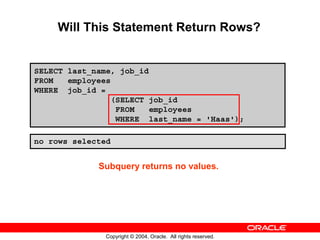 Will This Statement Return Rows?


SELECT last_name, job_id
FROM   employees
WHERE job_id =
                (SELECT job_id
                 FROM    employees
                 WHERE last_name = 'Haas');

no rows selected


             Subquery returns no values.




               Copyright © 2004, Oracle. All rights reserved.
 