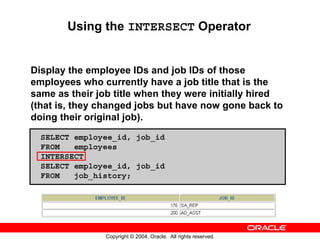 Using the INTERSECT Operator


Display the employee IDs and job IDs of those
employees who currently have a job title that is the
same as their job title when they were initially hired
(that is, they changed jobs but have now gone back to
doing their original job).
  SELECT employee_id, job_id
  FROM   employees
  INTERSECT
  SELECT employee_id, job_id
  FROM   job_history;




                Copyright © 2004, Oracle. All rights reserved.
 