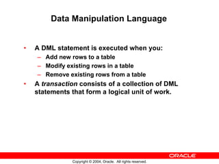 Data Manipulation Language


•   A DML statement is executed when you:
    – Add new rows to a table
    – Modify existing rows in a table
    – Remove existing rows from a table
•   A transaction consists of a collection of DML
    statements that form a logical unit of work.




               Copyright © 2004, Oracle. All rights reserved.
 