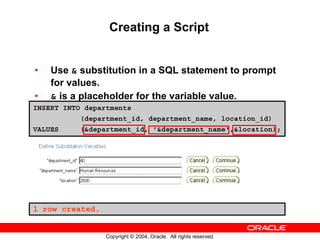 Creating a Script


•   Use & substitution in a SQL statement to prompt
    for values.
•   & is a placeholder for the variable value.
INSERT INTO departments
          (department_id, department_name, location_id)
VALUES    (&department_id, '&department_name',&location);




1 row created.


                 Copyright © 2004, Oracle. All rights reserved.
 